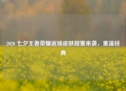 2020 七夕王者荣耀返场皮肤甜蜜来袭，重温经典