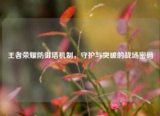 王者荣耀防御塔机制，守护与突破的战场密码