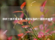 铁杆三国不氪金版，平民玩家的三国狂欢盛宴