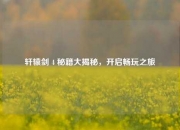 轩辕剑 4 秘籍大揭秘，开启畅玩之旅