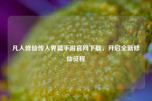 凡人修仙传人界篇手游官网下载，开启全新修仙征程