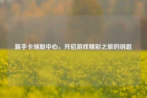新手卡领取中心，开启游戏精彩之旅的钥匙
