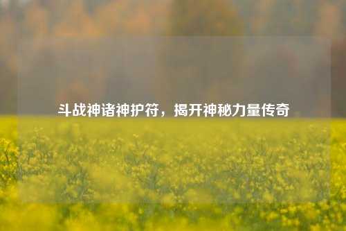 斗战神诸神护符，揭开神秘力量传奇