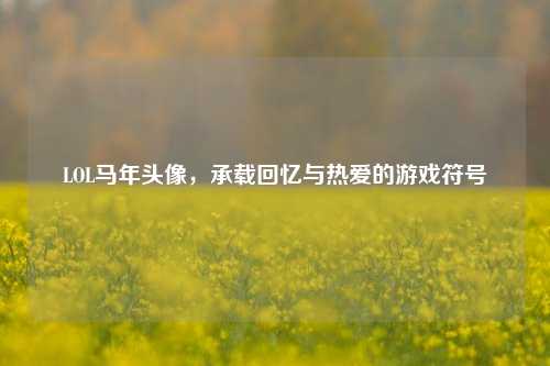 LOL马年头像，承载回忆与热爱的游戏符号