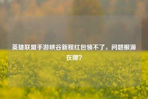 英雄联盟手游峡谷新程红包领不了，问题根源在哪？