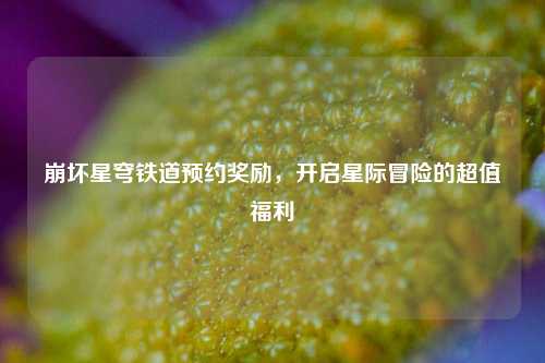 崩坏星穹铁道预约奖励，开启星际冒险的超值福利