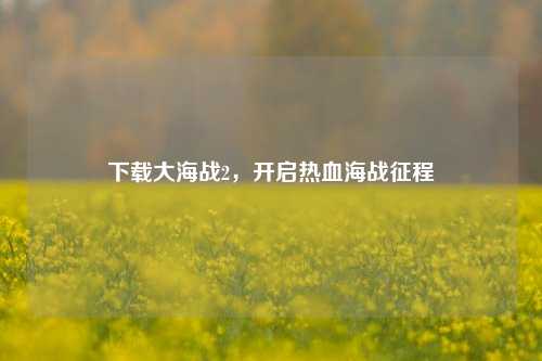 下载大海战2，开启热血海战征程