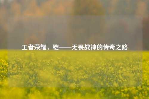 王者荣耀，铠——无畏战神的传奇之路