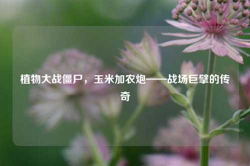 植物大战僵尸，玉米加农炮——战场巨擘的传奇